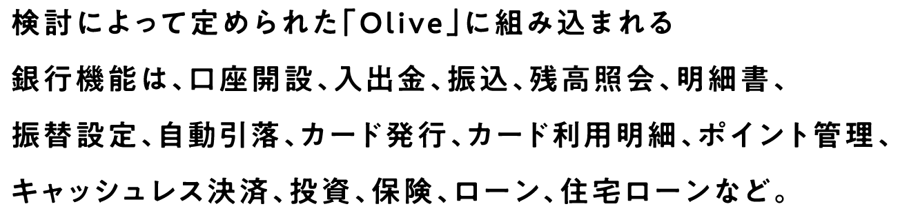 検討によって定められた「Olive」に組み込まれる銀行機能は、口座開設、入出金、振込、残高照会、明細書、振替設定、自動引落、カード発行、カード利用明細、ポイント管理、キャッシュレス決済、投資、保険、ローン、住宅ローンなど。