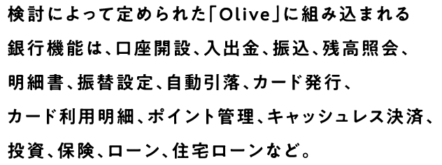 検討によって定められた「Olive」に組み込まれる銀行機能は、口座開設、入出金、振込、残高照会、明細書、振替設定、自動引落、カード発行、カード利用明細、ポイント管理、キャッシュレス決済、投資、保険、ローン、住宅ローンなど。