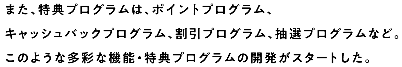 また、特典プログラムは、ポイントプログラム、キャッシュバックプログラム、割引プログラム、抽選プログラムなど。このような多彩な機能・特典プログラムの開発がスタートした。