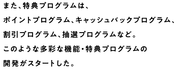 また、特典プログラムは、ポイントプログラム、キャッシュバックプログラム、割引プログラム、抽選プログラムなど。このような多彩な機能・特典プログラムの開発がスタートした。