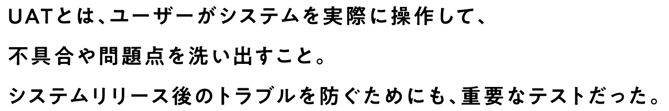 UATとは、ユーザーがシステムを実際に操作して、不具合や問題点を洗い出すこと。システムリリース後のトラブルを防ぐためにも、重要なテストだった。