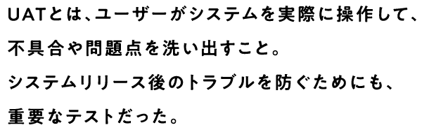 UATとは、ユーザーがシステムを実際に操作して、不具合や問題点を洗い出すこと。システムリリース後のトラブルを防ぐためにも、重要なテストだった。