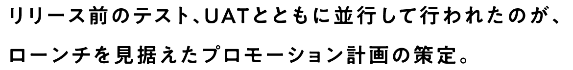 リリース前のテスト、UATとともに並行して行われたのが、ローンチを見据えたプロモーション計画の策定。