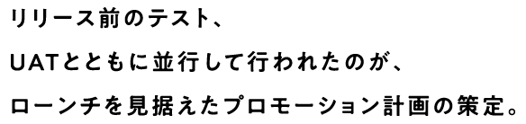 リリース前のテスト、UATとともに並行して行われたのが、ローンチを見据えたプロモーション計画の策定。