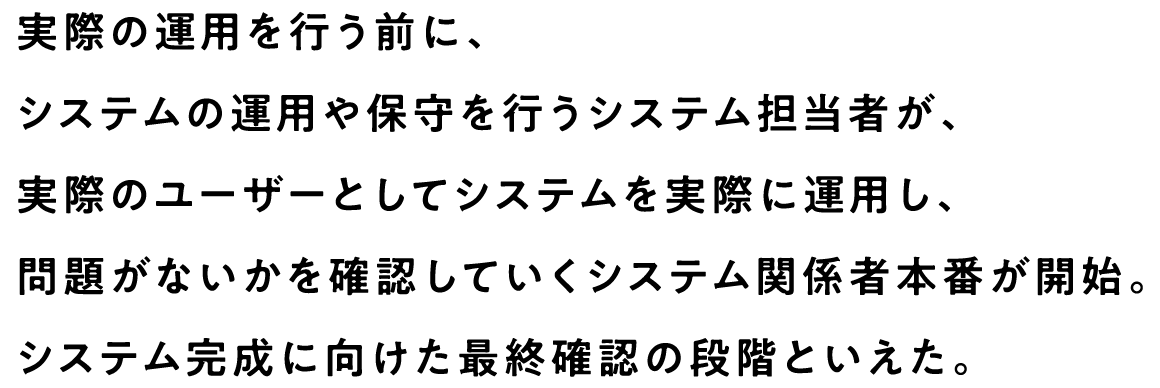 実際の運用を行う前に、システムの運用や保守を行うシステム担当者が、実際のユーザーとしてシステムを実際に運用し、問題がないかを確認していくシステム関係者本番が開始。システム完成に向けた最終確認の段階といえた。