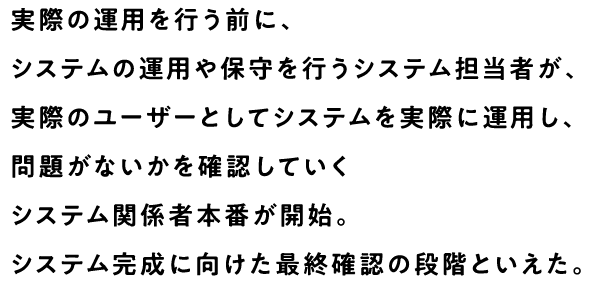 実際の運用を行う前に、システムの運用や保守を行うシステム担当者が、実際のユーザーとしてシステムを実際に運用し、問題がないかを確認していくシステム関係者本番が開始。システム完成に向けた最終確認の段階といえた。