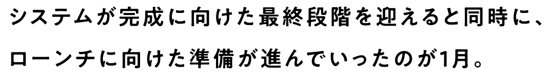 システムが完成に向けた最終段階を迎えると同時に、ローンチに向けた準備が進んでいったのが1月。