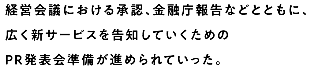 経営会議における承認、金融庁報告などとともに、広く新サービスを告知していくためのPR発表会準備が進められていった。