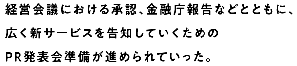 経営会議における承認、金融庁報告などとともに、広く新サービスを告知していくためのPR発表会準備が進められていった。