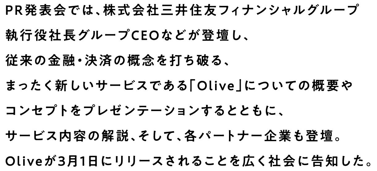 PR発表会では、株式会社三井住友フィナンシャルグループ執行役社長グループCEOなどが登壇し、従来の金融・決済の概念を打ち破る、まったく新しいサービスである「Olive」についての概要やコンセプトをプレゼンテーションするとともに、サービス内容の解説、そして、各パートナー企業も登壇。Oliveが3月1日にリリースされることを広く社会に告知した。