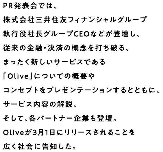 PR発表会では、株式会社三井住友フィナンシャルグループ執行役社長グループCEOなどが登壇し、従来の金融・決済の概念を打ち破る、まったく新しいサービスである「Olive」についての概要やコンセプトをプレゼンテーションするとともに、サービス内容の解説、そして、各パートナー企業も登壇。Oliveが3月1日にリリースされることを広く社会に告知した。